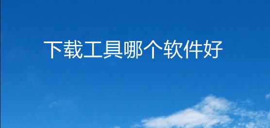 哪个下载软件最好用-哪个下载软件最好用免费